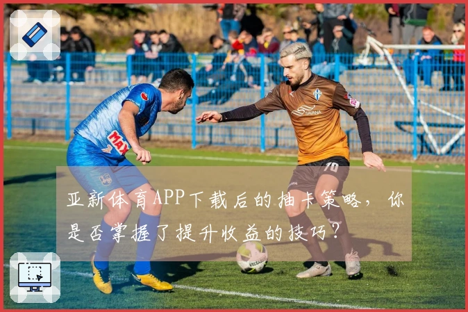 亚新体育APP下载后的抽卡策略，你是否掌握了提升收益的技巧？