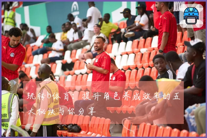 玩转b体育：提升角色养成效率的五大秘诀与你分享