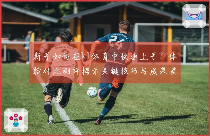 新手如何在k1体育中快速上手？体验对比测评揭示关键技巧与成果差异