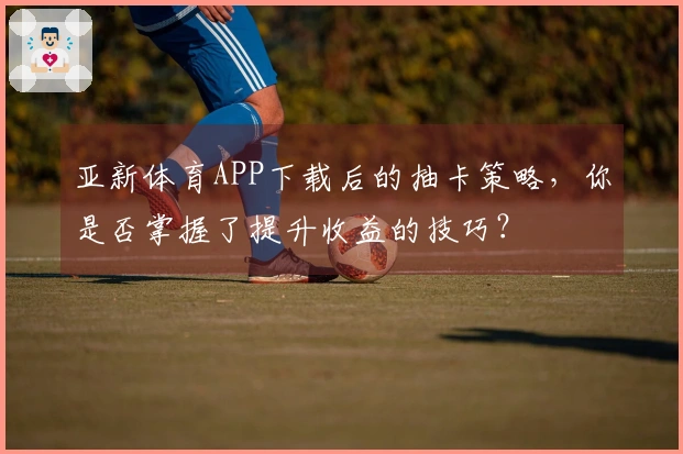 亚新体育APP下载后的抽卡策略，你是否掌握了提升收益的技巧？