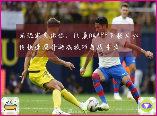 老玩家告诉你，问鼎pgAPP下载后如何快速提升游戏技巧与战斗力