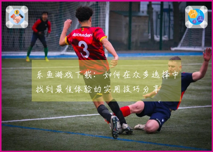 乐鱼游戏下载：如何在众多选择中找到最佳体验的实用技巧分享