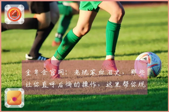 金年会官网：老玩家血泪史，那些让你直呼后悔的操作，这里帮你规避！