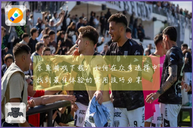 乐鱼游戏下载：如何在众多选择中找到最佳体验的实用技巧分享