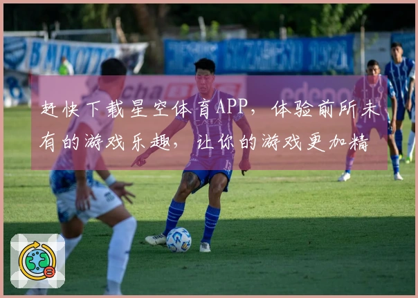 赶快下载星空体育APP，体验前所未有的游戏乐趣，让你的游戏更加精彩！